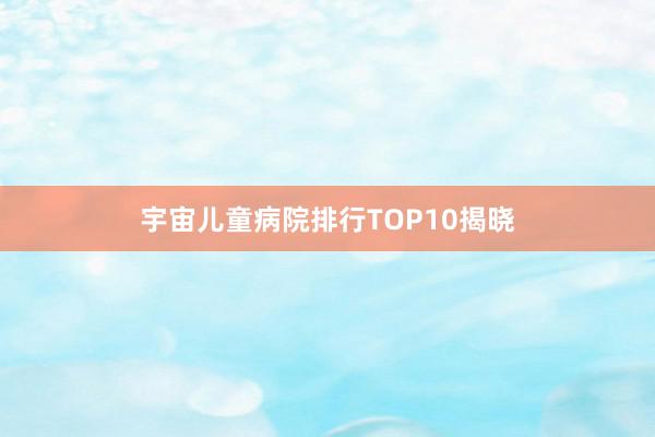 宇宙儿童病院排行TOP10揭晓