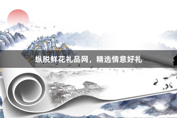 纵脱鲜花礼品网，精选情意好礼