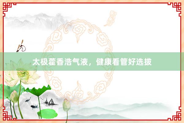 太极藿香浩气液，健康看管好选拔